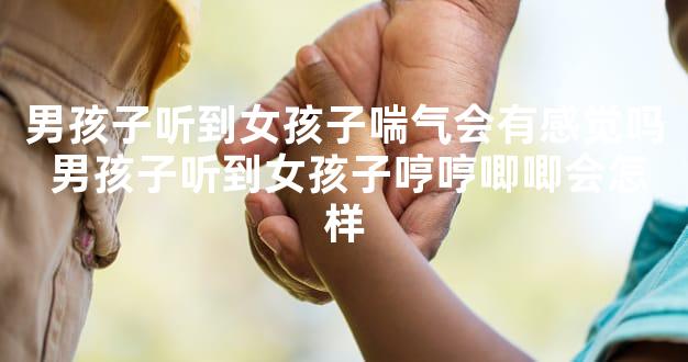 男孩子听到女孩子喘气会有感觉吗 男孩子听到女孩子